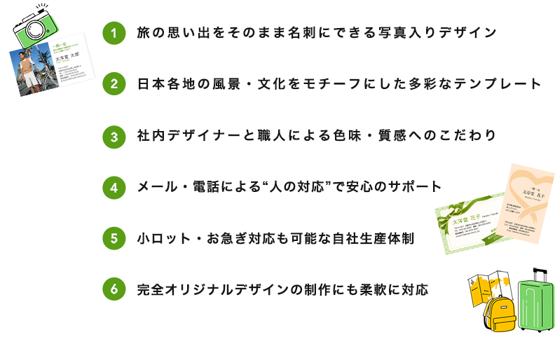 1.旅の思い出をそのまま名刺にできる写真入りデザイン 2.日本各地の風景・文化をモチーフにした多彩なテンプレート 3.社内デザイナーと職人による色味・質感へのこだわり 4.メール・電話による“人の対応”で安心のサポート 5.小ロット・お急ぎ対応も可能な自社生産体制 6.完全オリジナルデザインの制作にも柔軟に対応
